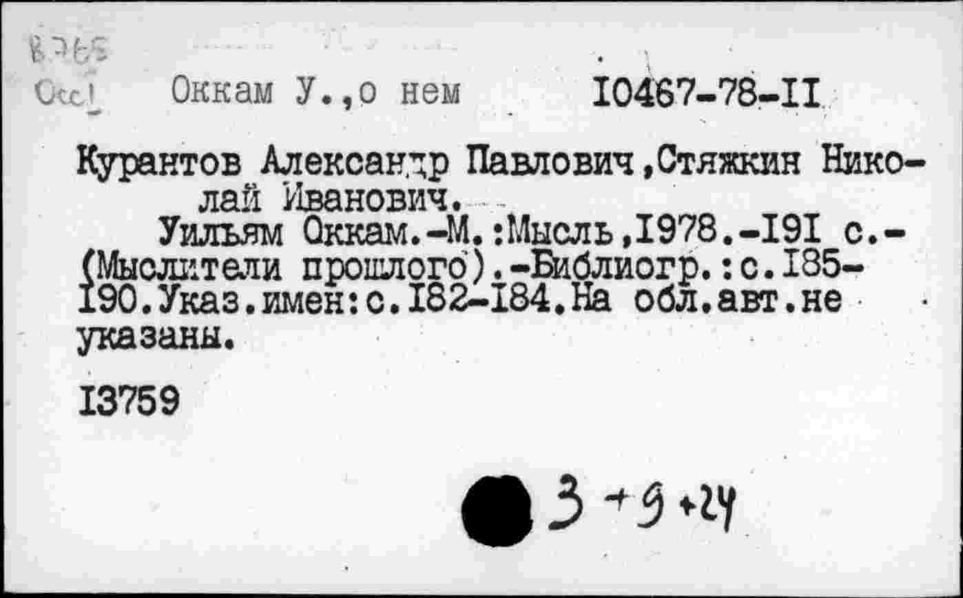 ﻿Скс» Оккам У.,о нем
10467-78-11
Курантов Александр Павлович »Стяжкин Николай Иванович. -
Уильям Оккам.-М.: Мысль,1978.-191 с.-(Мыслители прошлого).-Библиогр.:с.185-19О.Указ.имен:с.182-184.На обл.авт.не указаны.
13759